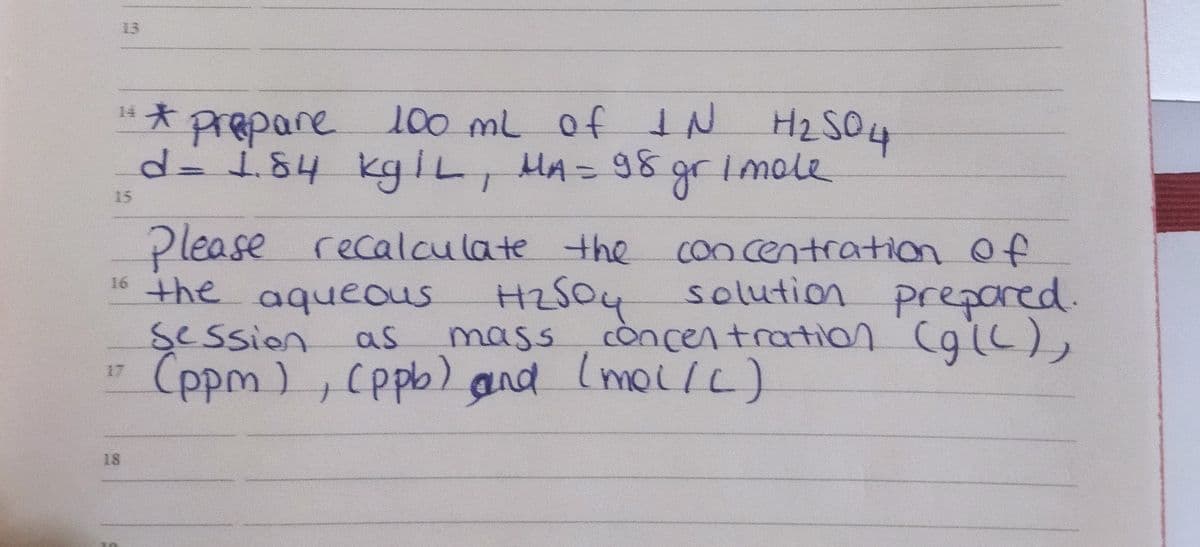 13
100 mL of IN H2S04
gr
14
d3 184kgIL, MA= 98
rimole
15
Please
recalculate the
concentration Of
HZS04 solution prepored.
còncentration CglL),
16 the aqueous
session
as
mass
(ppm), Cppb) and
17
18
