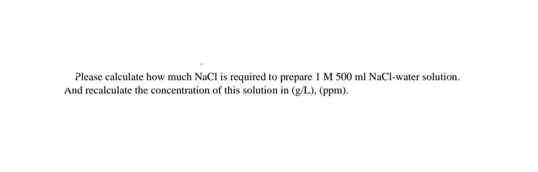Please calculate how much NaCl is required to prepare 1 M 500 ml NaCl-water solution.
And recalculate the concentration of this solution in (g/L), (ppm).
