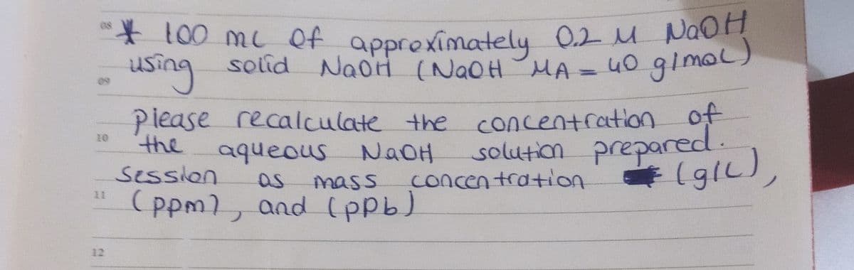 ** 100 mc Of approximately 0.2 M NaOH
0.2MNaOH
40 gimal)
approximately
using
solid NaoH (N2OH MA
NaoH (NAOH
Piease recalculate the concentration of
solution prepared.
(glL),
the
10
aqueous NaOH
session
as
mass
concentratiion
(ppm), and (ppb)
11
12
