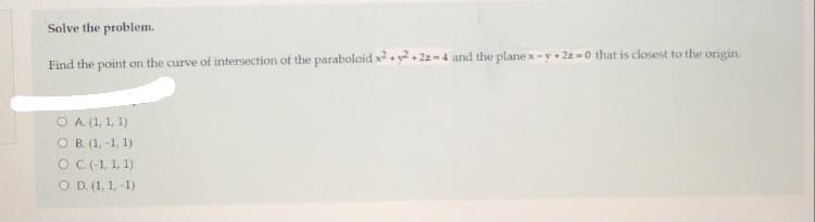 Solve the problem.
Find the point on the curve of intersection of the paraboloid x.y2+ 2z-4 and the plane x-y+ 2z -0 that is closest to the origin.
O A. (1, 1, 1)
O B. (1, -1, 1)
OC(-1, 1, 1)
O D. (1, 1, -1)
