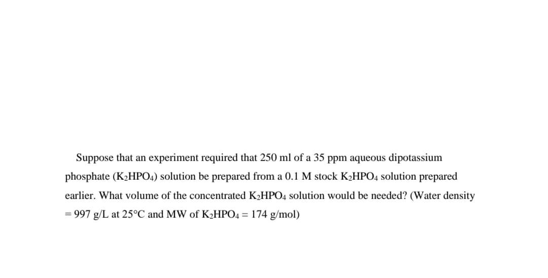 Suppose that an experiment required that 250 ml of a 35 ppm aqueous dipotassium
phosphate (K2HPO4) solution be prepared from a 0.1 M stock K2HPO4 solution prepared
earlier. What volume of the concentrated K2HPO4 solution would be needed? (Water density
= 997 g/L at 25°C and MW of KHPO4 = 174 g/mol)
