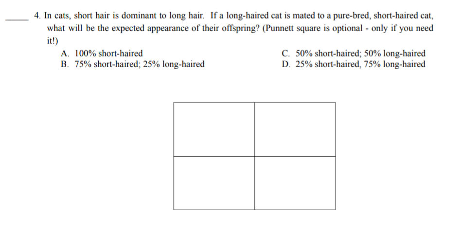 4. In cats, short hair is dominant to long hair. If a long-haired cat is mated to a pure-bred, short-haired cat,
what will be the expected appearance of their offspring? (Punnett square is optional - only if you need
it!)
C. 50% short-haired; 50% long-haired
D. 25% short-haired, 75% long-haired
A. 100% short-haired
B. 75% short-haired; 25% long-haired
