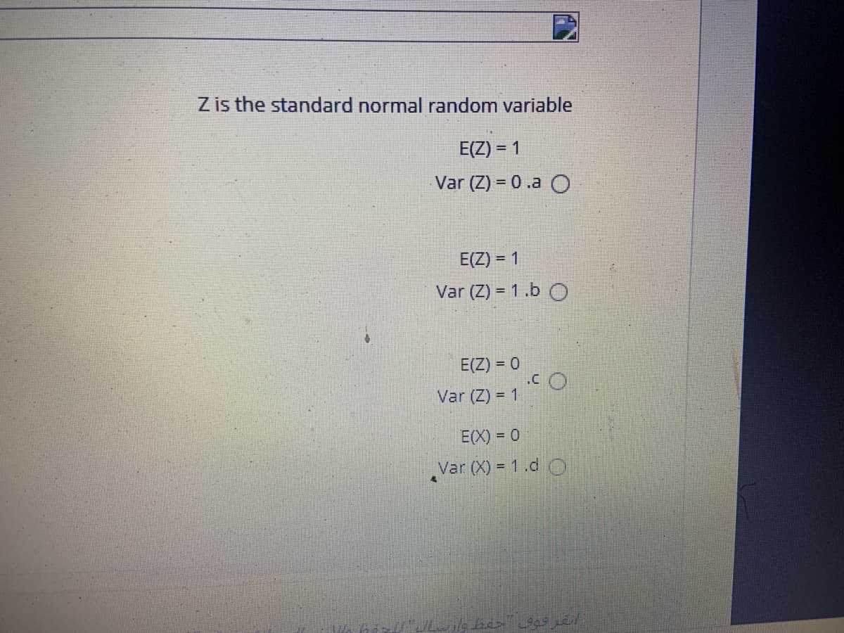 Z is the standard normal random variable
E(Z) = 1
Var (Z) = 0 .a O
E(Z) = 1
Var (Z) = 1.b O
E(Z) = 0
.C
Var (Z) = 1
E(X) = 0
Var (X) = 1.d O
