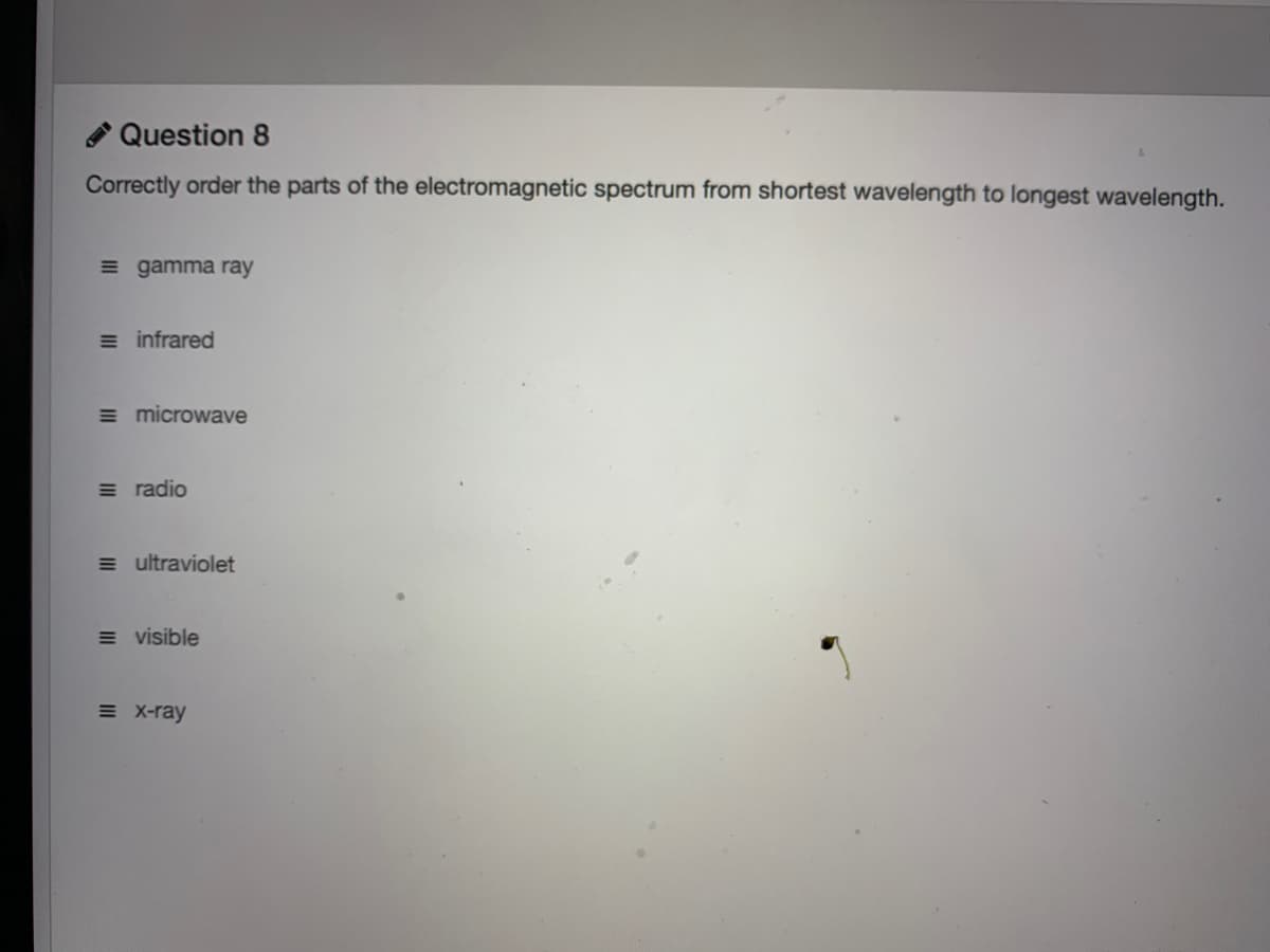 * Question 8
Correctly order the parts of the electromagnetic spectrum from shortest wavelength to longest wavelength.
= gamma ray
= infrared
= microwave
= radio
= ultraviolet
= visible
= X-ray
