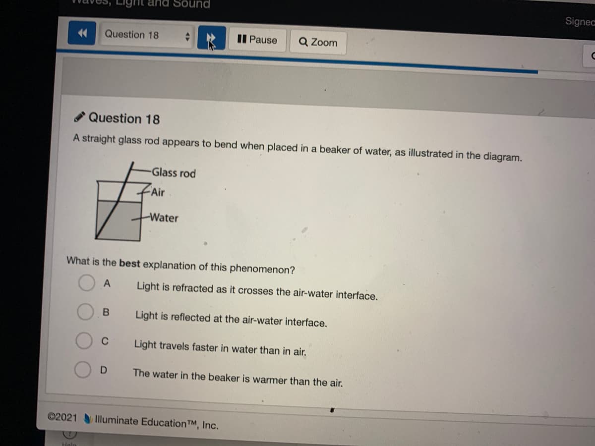Sound
Signec
<4
Question 18
II Pause
Q Zoom
Question 18
A straight glass rod appears to bend when placed in a beaker of water, as illustrated in the diagram.
Glass rod
Air
Water
What is the best explanation of this phenomenon?
A
Light is refracted as it crosses the air-water interface.
Light is reflected at the air-water interface.
C
Light travels faster in water than in air.
The water in the beaker is warmer than the air.
©2021
Illuminate EducationTM, Inc.
Help
