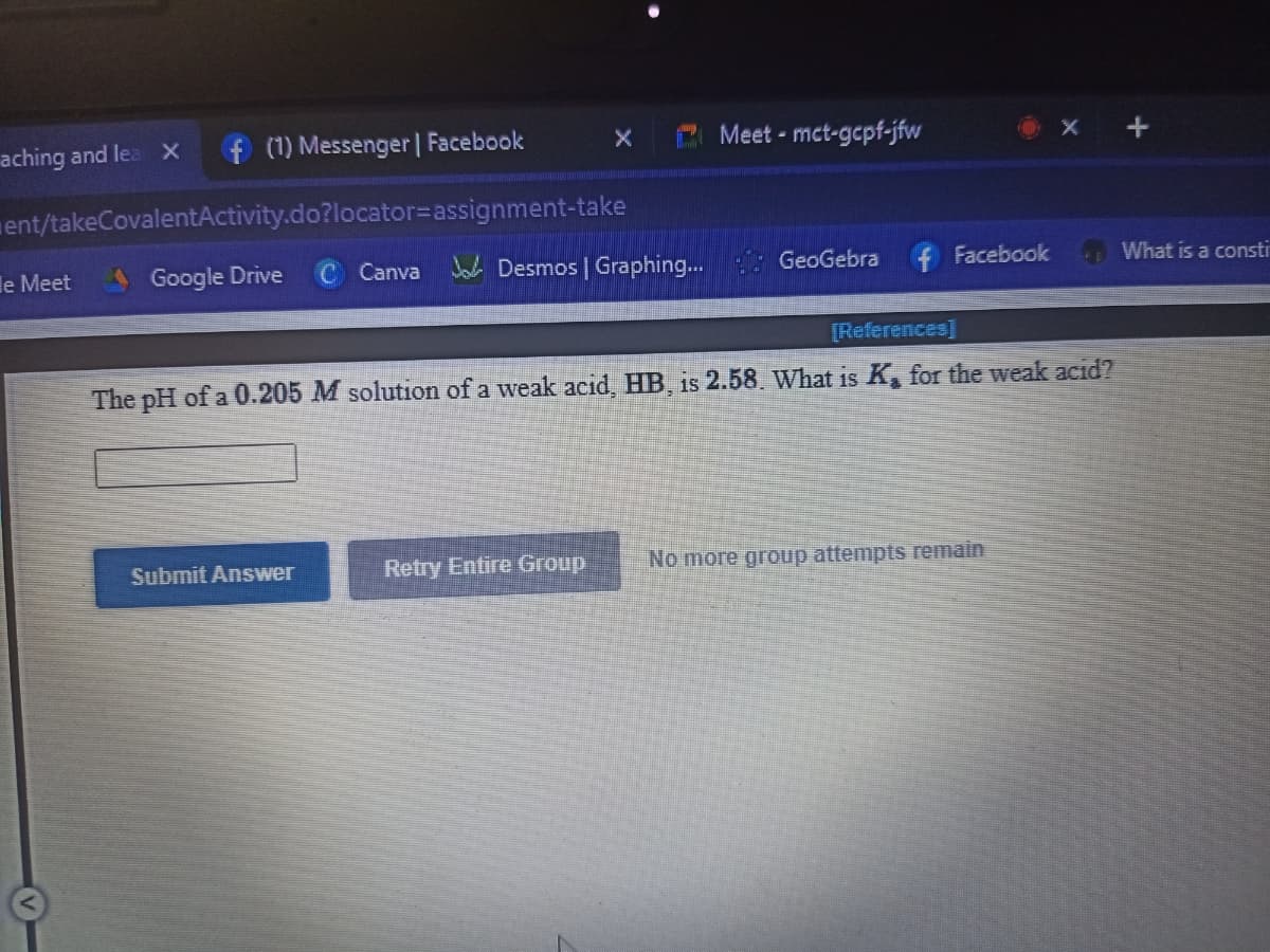 aching and lea x
f (1) Messenger | Facebook
Meet - mct-gcpf-jfw
ent/takeCovalentActivity.do?locator=assignment-take
le Meet
Google Drive
Canva Ja Desmos | Graphing...
GeoGebra
f Facebook
What is a consti
[References]
The pH of a 0.205 M solution of a weak acid, HB, is 2.58. What is K for the weak acid?
Submit Answer
Retry Entire Group
No more group attempts remain
