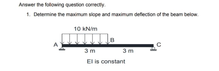 Answer the following question correctly.
1. Determine the maximum slope and maximum deflection of the beam below.
10 kN/m
B
A
3 m
3 m
El is constant
