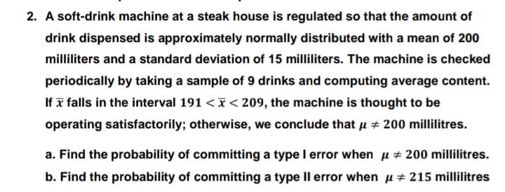 2. A soft-drink machine at a steak house is regulated so that the amount of
drink dispensed is approximately normally distributed with a mean of 200
milliliters and a standard deviation of 15 milliliters. The machine is checked
periodically by taking a sample of 9 drinks and computing average content.
If x falls in the interval 191 <I< 209, the machine is thought to be
operating satisfactorily; otherwise, we conclude that µ # 200 millilitres.
a. Find the probability of committing a type I error when u + 200 millilitres.
b. Find the probability of committing a type Il error when µ± 215 millilitres
