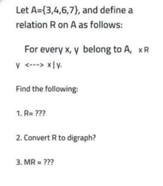 Let A={3,4,6,7}, and define a
relation R on A as follows:
For every x, y belong to A, xR
y <---> x|y.
Find the following:
1. R= ???
2. Convert R to digraph?
3. MR = ???
