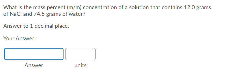 What is the mass percent (m/m) concentration of a solution that contains 12.0 grams
of NaCl and 74.5 grams of water?
Answer to 1 decimal place.
Your Answer:
Answer
units
