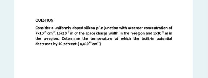 QUESTION
Consider a uniformly doped silicon p'-n junction with acceptor concentration of
7x10“ cm, 15x10“ m of the space charge width in the n-region and 5x10 m in
the pregion. Determine the temperature at which the built-in potential
decreases by 10 percent.( n=10" cm)
