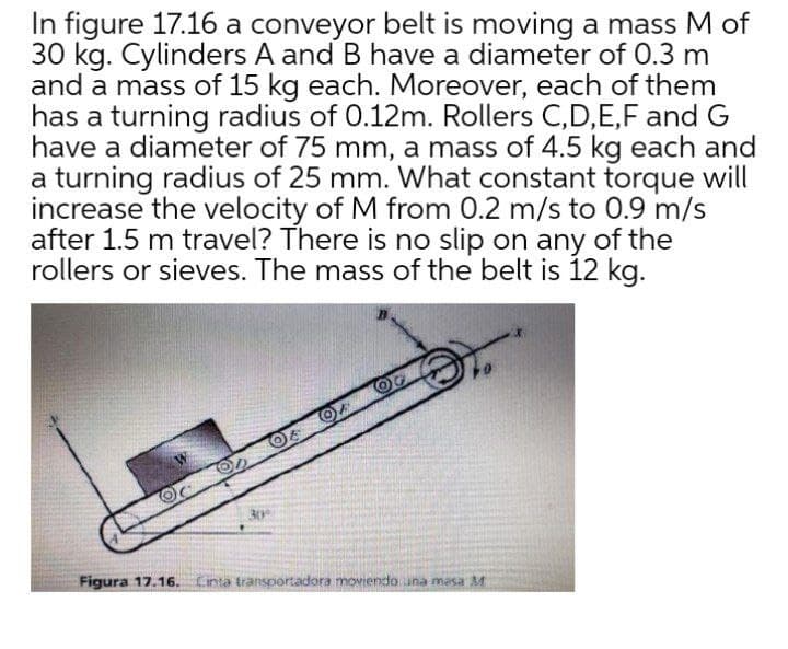 In figure 17.16 a conveyor belt is moving a mass M of
30 kg. Cylinders A and B have a diameter of 0.3 m
and a mass of 15 kg each. Moreover, each of them
has a turning radius of 0.12m. Rollers C,D,E,F and G
have a diameter of 75 mm, a mass of 4.5 kg each and
a turning radius of 25 mm. What constant torque will
increase the velocity of M from 0.2 m/s to 0.9 m/s
after 1.5 m travel? There is no slip on any of the
rollers or sieves. The mass of the belt is 12 kg.
Figura 17.16. Linta transportadora moviendo una masa M
