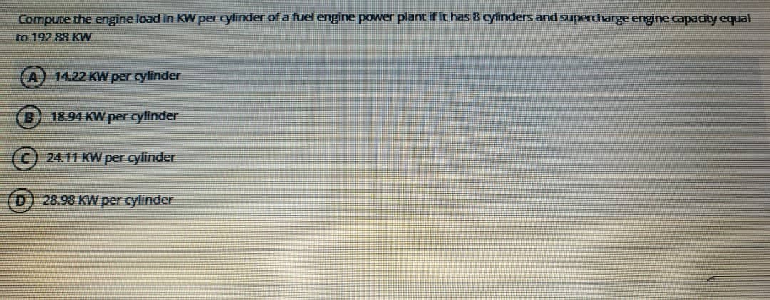 Compute the engine load in KW per cylinder of a fuel engine power plant if it has 8 cylinders and supercharge engine capacity equal
to 192.88 KW.
A) 14.22 KW per cylinder
18.94 KW per cylinder
24.11 KW per cylinder
D.
28.98 KW per cylinder
