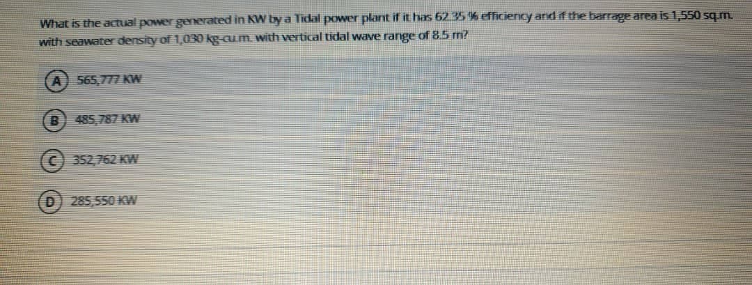 What is the actual power generated in KW by a Tidal power plant if it has 62.35 % efficiency and if the barrage area is 1,550 sq m.
with seawater density of 1,030 kg-cum. with vertical tidal wave range of 8.5 m?
565,777 KW
B) 485,787 KW
(c) 352,762 KW
285,550 KW
