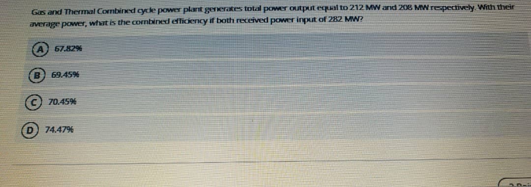 Gas and Themal Combined cyde power plant generates total power output equal to 212 MW and 208 MW respectively With their
average power, what is the combined effidency if both received power input of 282 MW?
67.82%
B) 69.45%
70.45%
D.
74.47%
