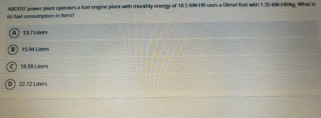 ABOITIZ power plant operates a fuel engine plant with monthly energy of 18 5 KW HR uses a Diesel fuel with 13S KW HRKg What is
its fuel consumption in liters?
13.7 Liters
15.94 Liters
18.58 Liters
22.12 Liters
