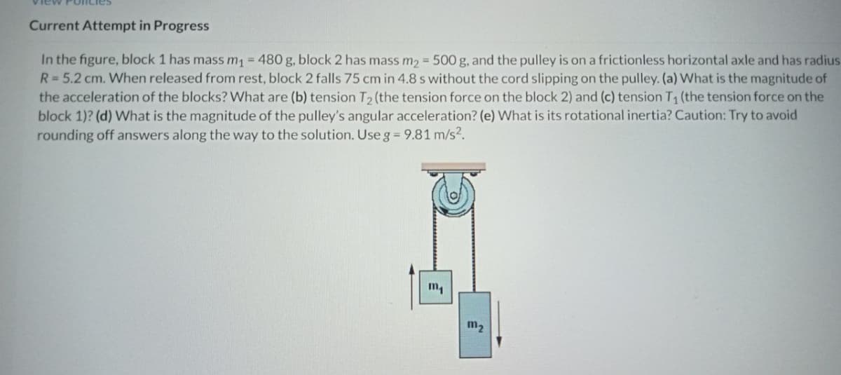 new
olicies
Current Attempt in Progress
In the figure, block 1 has mass m = 480 g, block 2 has mass m2 = 500 g, and the pulley is on a frictionless horizontal axle and has radius
R= 5.2 cm. When released from rest, block 2 falls 75 cm in 4.8 s without the cord slipping on the pulley. (a) What is the magnitude of
the acceleration of the blocks? What are (b) tension T2 (the tension force on the block 2) and (c) tension T (the tension force on the
block 1)? (d) What is the magnitude of the pulley's angular acceleration? (e) What is its rotational inertia? Caution: Try to avoid
rounding off answers along the way to the solution. Use g= 9.81 m/s2.
m2
