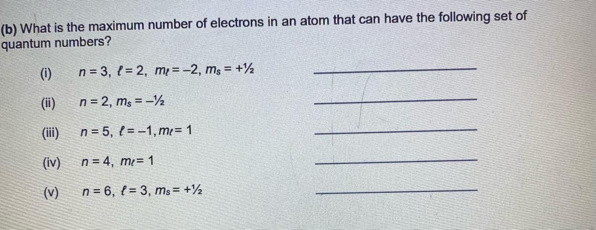 (b) What is the maximum number of electrons in an atom that can have the following set of
quantum numbers?
(i)
n = 3, { = 2, m = -2, ms = +½
(ii)
n = 2, ms = –½
(ii)
n = 5, l = -1, mı = 1
(iv)
n = 4, m²= 1
(v)
n = 6, { = 3, ms = +½
