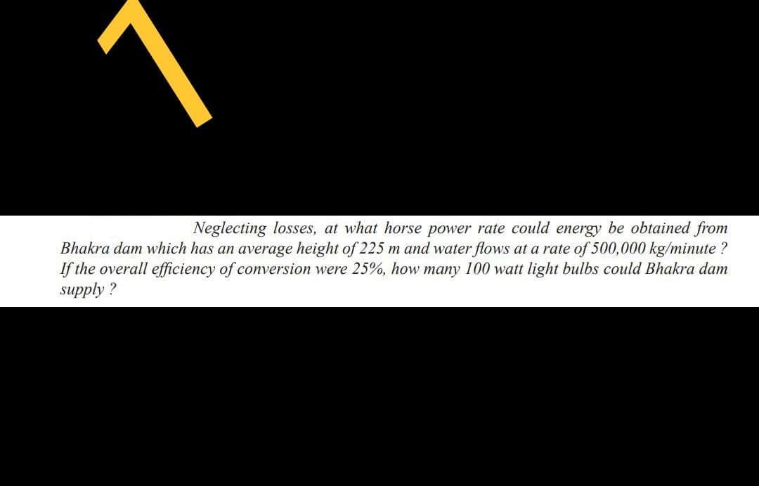 Neglecting losses, at what horse power rate could energy be obtained from
Bhakra dam which has an average height of 225 m and water flows at a rate of 500,000 kg/minute?
If the overall efficiency of conversion were 25%, how many 100 watt light bulbs could Bhakra dam
supply?