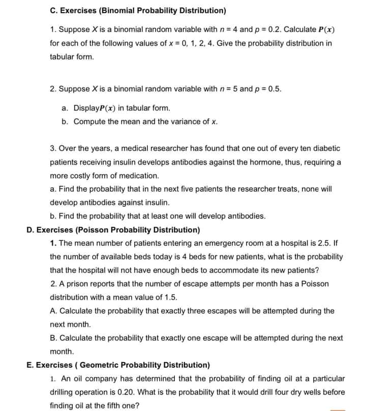 C. Exercises (Binomial Probability Distribution)
1. Suppose X is a binomial random variable with n= 4 and p = 0.2. Calculate P(x)
for each of the following values of x = 0, 1, 2, 4. Give the probability distribution in
tabular form.
2. Suppose X is a binomial random variable with n = 5 and p = 0.5.
a. DisplayP(x) in tabular form.
b. Compute the mean and the variance of x.
3. Over the years, a medical researcher has found that one out of every ten diabetic
patients receiving insulin develops antibodies against the hormone, thus, requiring a
more costly form of medication.
a. Find the probability that in the next five patients the researcher treats, none will
develop antibodies against insulin.
b. Find the probability that at least one will develop antibodies.
D. Exercises (Poisson Probability Distribution)
1. The mean number of patients entering an emergency room at a hospital is 2.5. If
the number of available beds today is 4 beds for new patients, what is the probability
that the hospital will not have enough beds to accommodate its new patients?
2. A prison reports that the number of escape attempts per month has a Poisson
distribution with a mean value of 1.5.
A. Calculate the probability that exactly three escapes will be attempted during the
next month.
B. Calculate the probability that exactly one escape will be attempted during the next
month.
E. Exercises ( Geometric Probability Distribution)
1. An oil company has determined that the probability of finding oil at a particular
drilling operation is 0.20. What is the probability that it would drill four dry wells before
finding oil at the fifth one?
