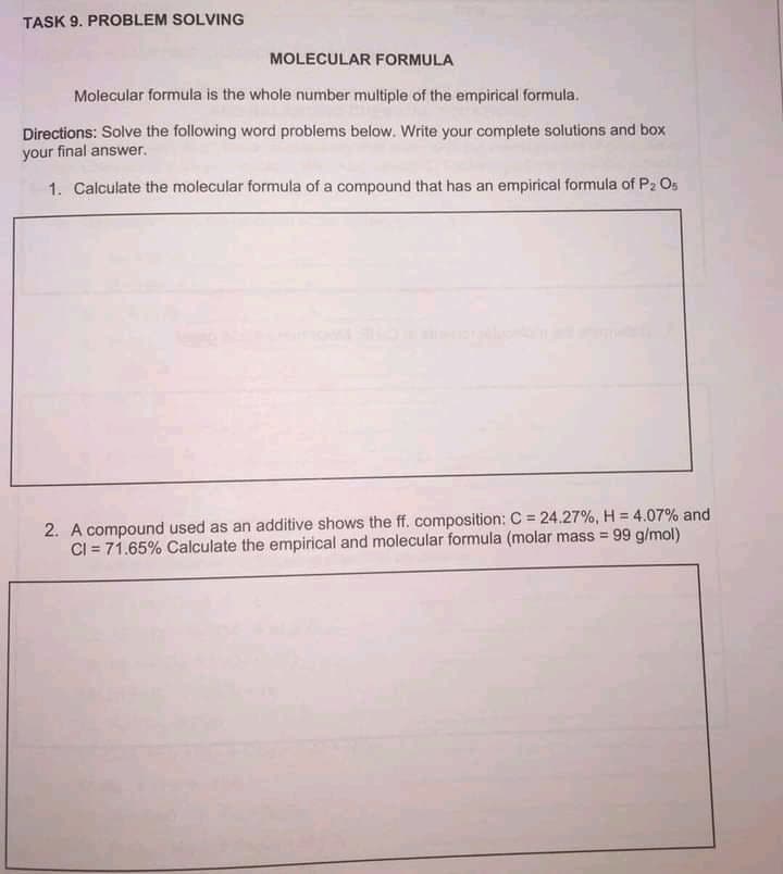 TASK 9. PROBLEM SOLVING
MOLECULAR FORMULA
Molecular formula is the whole number multiple of the empirical formula.
Directions: Solve the following word problems below. Write your complete solutions and box
your final answer.
1. Calculate the molecular formula of a compound that has an empirical formula of P2 Os
2. A compound used as an additive shows the ff. composition: C = 24.27%, H = 4.07% and
CI = 71.65% Calculate the empirical and molecular formula (molar mass = 99 g/mol)
%3!
