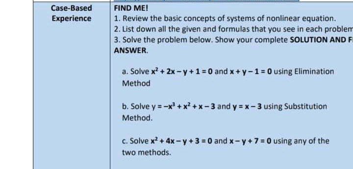Case-Based
FIND ME!
Experience
1. Review the basic concepts of systems of nonlinear equation.
2. List down all the given and formulas that you see in each problem
3. Solve the problem below. Show your complete SOLUTION AND F
ANSWER.
a. Solve x + 2x- y+1= 0 and x+ y-1= 0 using Elimination
Method
b. Solve y = -x + x? +x-3 and y = x-3 using Substitution
Method.
c. Solve x? + 4x- y + 3 = 0 and x- y +7 = 0 using any of the
two methods.
