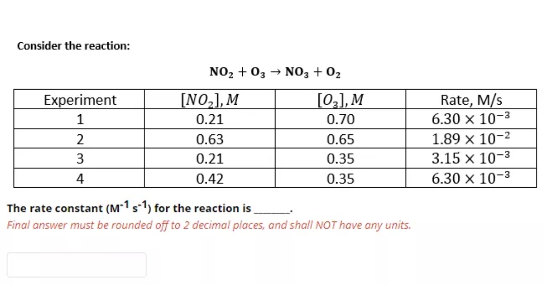Consider the reaction:
NO2 + 03
NO3 + 02
[03], M
Rate, M/s
6.30 x 10-3
Experiment
[NO,],M
1
0.21
0.70
0.63
0.65
1.89 x 10-2
0.21
0.35
3.15 x 10-3
4
0.42
0.35
6.30 x 10-3
The rate constant (M-1 s1) for the reaction is
Final answer must be rounded off to 2 decimal places, and shall NOT have
any
units.
