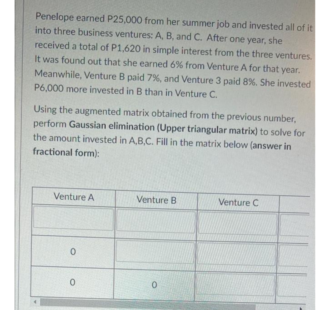 Penelope earned P25,000 from her summer job and invested all of it
into three business ventures: A, B, and C. After one year, she
received a total of P1,620 in simple interest from the three ventures.
It was found out that she earned 6% from Venture A for that year.
Meanwhile, Venture B paid 7%, and Venture 3 paid 8%. She invested
P6,000 more invested in B than in Venture C.
Using the augmented matrix obtained from the previous number,
perform Gaussian elimination (Upper triangular matrix) to solve for
the amount invested in A,B,C. Fill in the matrix below (answer in
fractional form):
Venture A
Venture B
0
Venture C