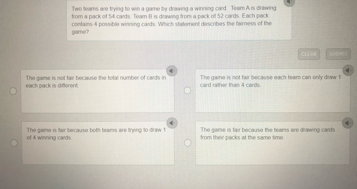 Two teams are trying to win a game by drawing a winning card. Team A is drawing
from a pack of 54 cards. Team B is drawing from a pack of 52 cards. Each pack
contains 4 possible winning cards. Which statement describes the fairness of the
game?
CLEAR
SUBMIT
The game is not fair because the total number of cards in
The game is not fair because each team can only draw 1
each pack is different.
card rather than 4 cards.
The game is fair because both teams are trying to draw 1
The game is fair because the teams are drawing cards
from their packs at the same time.
of 4 winning cards.
