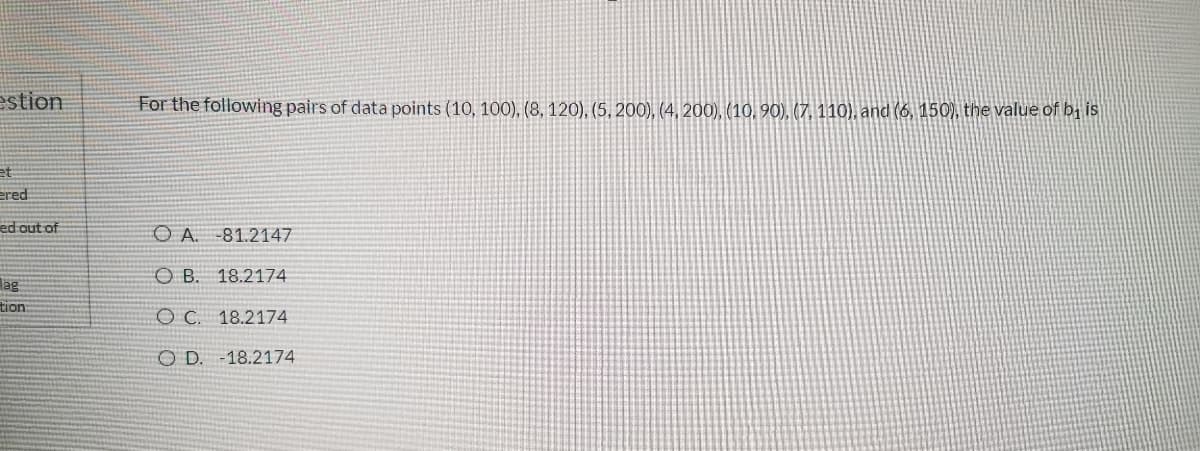 estion
For the following pairs of data points (10, 100), (8, 120), (5, 200), (4, 200), (10, 90), (7, 110), and (6, 150), the value of bị is
et
ered
ed out of
OA.
-81.2147
O B. 18.2174
lag
tion:
O C. 18.2174
O D. -18.2174
