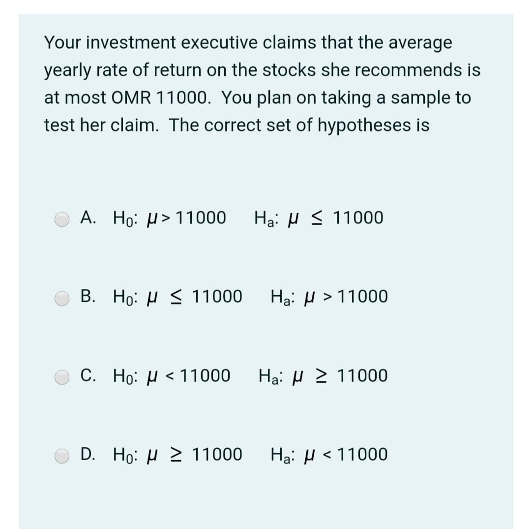 Your investment executive claims that the average
yearly rate of return on the stocks she recommends is
at most OMR 11000. You plan on taking a sample to
test her claim. The correct set of hypotheses is
А.
Ho: H> 11000
Hạ: µ < 11000
В.
Ho: µ < 11000
Hạ: H > 11000
C. Ho: µ < 11000
Hạ: µ 2 11000
D.
Но: и 2 11000
Ha: µ < 11000
