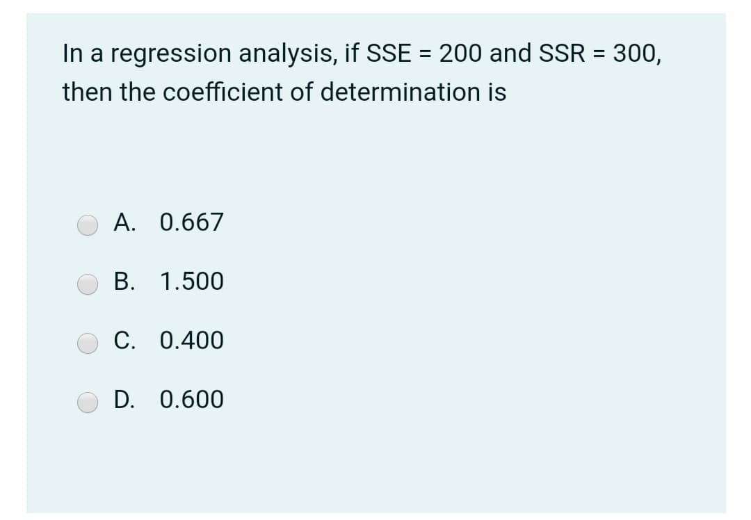In a regression analysis, if SSE = 200 and SSR = 300,
then the coefficient of determination is
A. 0.667
B. 1.500
C. 0.400
D. 0.600
