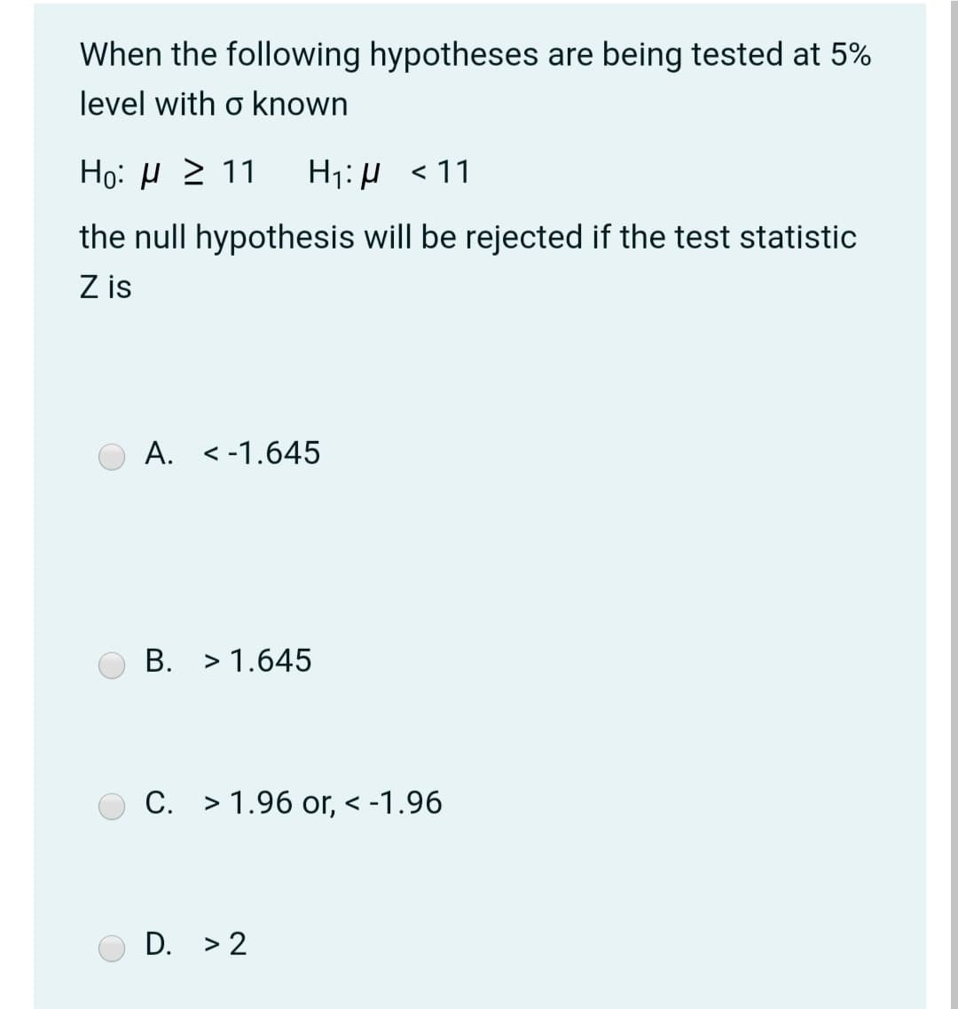 When the following hypotheses are being tested at 5%
level with o known
Но: и2 11
H1: µ <11
the null hypothesis will be rejected if the test statistic
Z is
А.
< -1.645
В.
> 1.645
C. > 1.96 or, < -1.96
D. > 2
