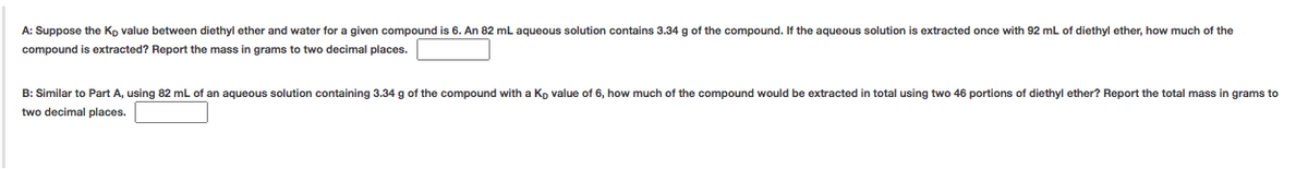 A: Suppose the Kp value between diethyl ether and water for a given compound is 6. An 82 mL aqueous solution contains 3.34 g of the compound. If the aqueous solution is extracted once with 92 mL of diethyl ether, how much of the
compound is extracted? Report the mass in grams to two decimal places.
B: Similar to Part A, using 82 mL of an aqueous solution containing 3.34 g of the compound with a Kp value of 6, how much of the compound would be extracted in total using two 46 portions of diethyl ether? Report the total mass in grams to
two decimal places.
