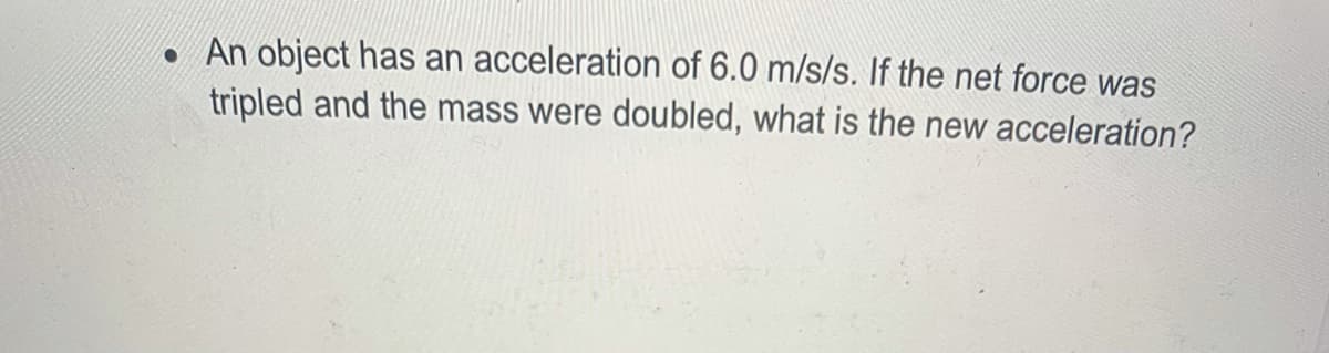 • An object has an acceleration of 6.0 m/s/s. If the net force was
tripled and the mass were doubled, what is the new acceleration?
