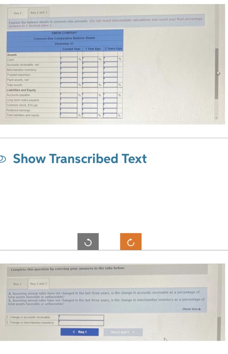Reg 2 and 3
Express the balance sheets in common-size percents. (Do not round intermediate calculations and round your final percentage
answers to I decimal place.)
1
Req 1
Assets
Cash
Accounts receivable, net
Merchandise inventory
Prepaid expenses
Plant assets, net
Total assets
SIMON COMPANY
Common-Size Comparative Balance Sheets
December 31
Liabilities and Equity
Accounts payable
Long-term notes payable
Common stock, $10 par
Retained earnings
Total liabilities and equity
Req 1
Current Year 1 Year Ago 2 Years Ago
Reg 2 and 3
%
%
O Show Transcribed Text
2. Change in accounts receivable
3 Change in merchandise inventory
G
Complete this question by entering your answers in the tabs below.
%
%
2. Assuming annual sales have not changed in the last three years, is the change in accounts receivable as a percentage of
total assets favorable or unfavorable?
3. Assuming annual sales have not changed in the last three years, is the change in merchandise inventory as a percentage of
total assets favorable or unfavorable?
< Req 1
Reg 2 and 3>
Show less A