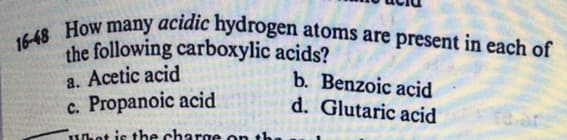 16-48 How many acidic hydrogen atoms are present in each of
the following carboxylic acids?
a. Acetic acid
c. Propanoic acid
b. Benzoic acid
d. Glutaric acid
Whet is the charge on t1

