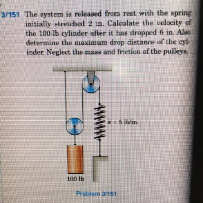 3/151 The system is released from rest with the spring
initially stretched 2 in. Calculate the velocity of
the 100-lb cylinder after it has dropped 6 in. Alse
determine the maximum drop distance of the cyl-
inder. Neglect the mass and friction of the pulleys.
k = 5 lb/in.
100 lb
Problem 3/151
