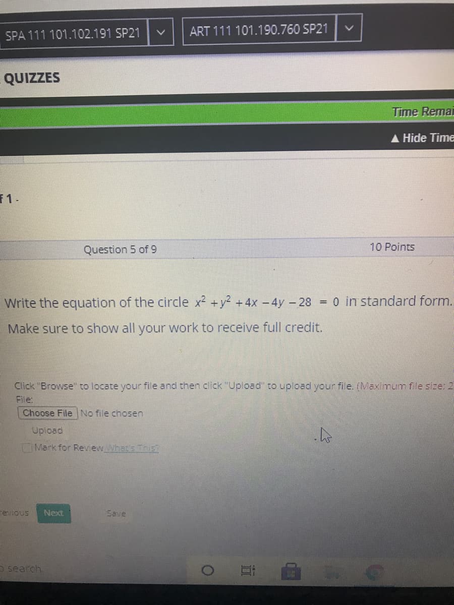 SPA 111 101.102.191 SP21
ART 111 101.190.760 SP21
QUIZZES
Time Remai
A Hide Time
F1-
Question 5 of 9
10 Points
Write the equation of the circle x2 +y? +4x – 4y – 28 = 0 in standard form.
Make sure to show all your work to receive full credit.
Click "Browse" to locate your file and then click "Upload' to upload your file. (Maximum fle size: 2
File:
Choose File No file chosen
Upload
Mark for Review Whet's Tnis
revious
Next
Save
D search
