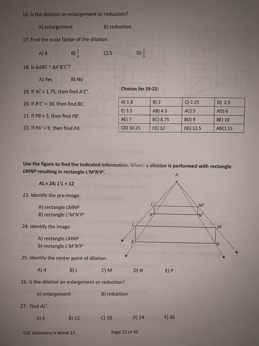 16. Is the dilation an enlargement or reduction?
A) enlargement
B) reduction
17. Find the scale factor of the dilation.
A) 4
B)
C) 5
D)
18. Is AABC AA'B'C'?
A) Yes
B) No
Choices for 19-22:
19. If AC = 1.75, then find A'C'.
20. If B'C' = 10, then find BC.
A) 1.8
B) 2
C) 2.25
D) 2.5
E) 3.5
AB) 4.5
AC) 5
AD) 6
21. If PB = 3, then find PB'.
AE) 7
BC) 8.75
BD) 9
BE) 10
22. If PA' = 9, then find PA.
CD) 10.25
CE) 12
DE) 12.5
ABC) 15
Use the figure to find the indicated information. Given: a dilation is performed with rectangle
LMNP resulting in rectangle L'M’N'P'.
A
AL = 24; L'L = 12
23. Identify the pre-image.
A) rectangle LMNP
B) rectangle L'M’N’P'
24. Identify the image.
A) rectangle LMNP
B) rectangle L'M’N'P'
25. Identify the center point of dilation.
A) A
B) L
C) M
D) N
E) P
26. Is the dilation an enlargement or reduction?
A) enlargement
B) reduction
27. Find AL'.
A) 6
B) 12
C) 18
D) 24
E) 36
GSE Geometry A Week 13
Page 23 of 30
