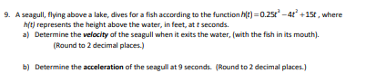 9. A seagull, flying above a lake, dives for a fish according to the function h(e)=0.25t -4 +15t , where
h(t) represents the height above the water, in feet, at t seconds.
a) Determine the velocity of the seagull when it exits the water, (with the fish in its mouth).
(Round to 2 decimal places.)
b) Determine the acceleration of the seagull at 9 seconds. (Round to 2 decimal places.)

