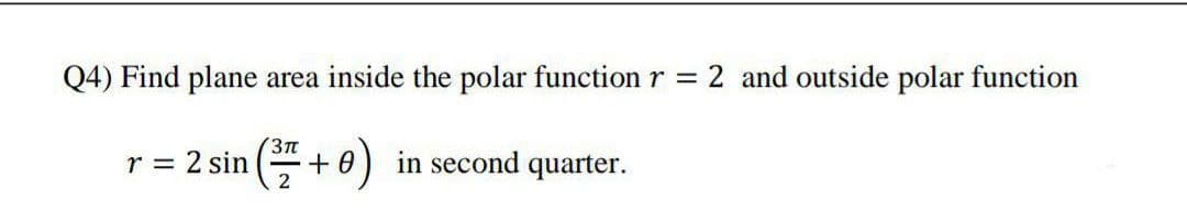 Q4) Find plane area inside the polar function r = 2 and outside polar function
3Tt
r = 2 sin
2
+e)
+ 0) in second quarter.
