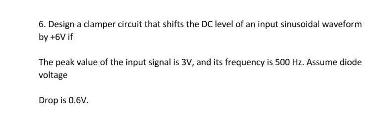 6. Design a clamper circuit that shifts the DC level of an input sinusoidal waveform
by +6V if
The peak value of the input signal is 3V, and its frequency is 500 Hz. Assume diode
voltage
Drop is 0.6V.