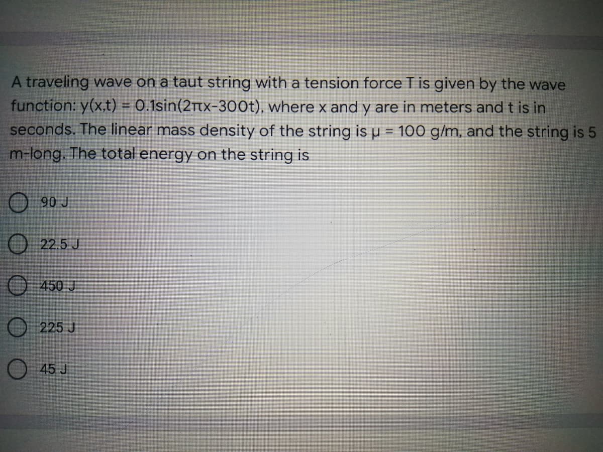 A traveling wave on a taut string with a tension force Tis given by the wave
function: y(x.t) = 0.1sin(2rtx-300t), where x and y are in meters and t is in
seconds. The linear mass density of the string is u = 100 g/m, and the string is 5
m-long. The total energy on the string is
%3!
O 90 J
22.5 J
O 450 J
) 225 J
O 45 J
