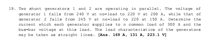 are operating in parallel. The voltage of
19. Two shunt generators 1 and 2
generator 1 falls from 240 v at no-load to 220 v at 200 A, while that of
generator 2 falls from 245 V at no-load to 220 at 150 A.
Determine the
current which each generator supplies to n common load of 300 A and the
bus-bar voltage at this load. The load characteristics of the generators
may be taken as straight lines. [Ans. 169 A, 131 A, 223.1 v]
