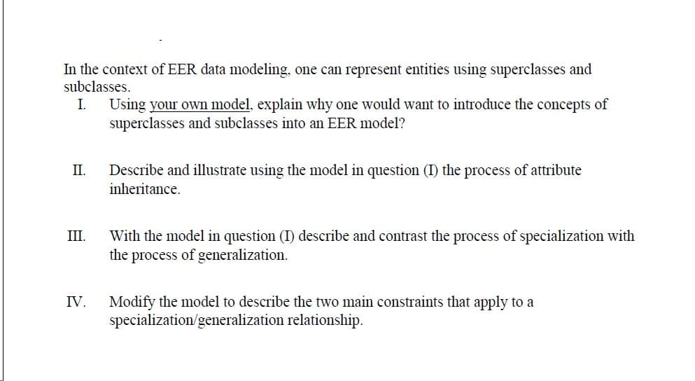 In the context of EER data modeling, one can represent entities using superclasses and
subclasses.
Using your own model, explain why one would want to introduce the concepts of
superclasses and subclasses into an EER model?
I.
II.
Describe and illustrate using the model in question (I) the process of attribute
inheritance.
With the model in question (I) describe and contrast the process of specialization with
the process of generalization.
III.
IV.
Modify the model to describe the two main constraints that apply to a
specialization/generalization relationship.
