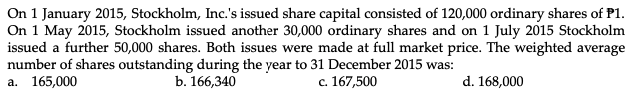 On 1 January 2015, Stockholm, Inc.'s issued share capital consisted of 120,000 ordinary shares of P1.
On 1 May 2015, Stockholm issued another 30,000 ordinary shares and on 1 July 2015 Stockholm
issued a further 50,000 shares. Both issues were made at full market price. The weighted average
number of shares outstanding during the year to 31 December 2015 was:
а. 165,000
b. 166,340
c. 167,500
d. 168,000
