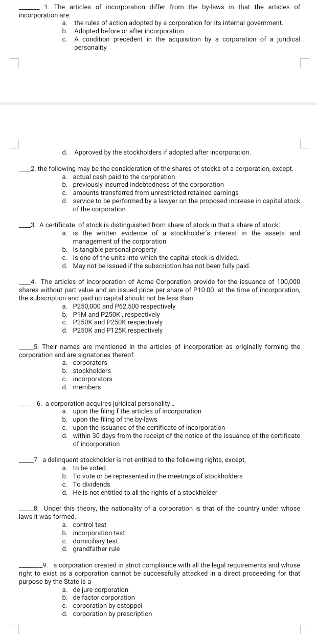 1. The articles of incorporation differ from the by-laws in that the articles of
incorporation are:
a.
the rules of action adopted by a corporation for its internal government.
b.
Adopted before or after incorporation
A condition precedent in the acquisition by a corporation of a juridical
personality
с.
d. Approved by the stockholders if adopted after incorporation.
2. the following may be the consideration of the shares of stocks of a corporation, except.
a. actual cash paid to the corporation
b. previously incurred indebtedness of the corporation
c. amounts transferred from unrestricted retained earnings
d. service to be performed by a lawyer on the proposed increase in capital stock
of the corporation
_3. A certificate of stock is distinguished from share of stock in that a share of stock:
a. is the written evidence of a stockholder's interest in the assets and
management of the corporation.
b. Is tangible personal property
c. Is one of the units into which the capital stock is divided.
d. May not be issued if the subscription has not been fully paid.
4. The articles of incorporation of Acme Corporation provide for the issuance of 100,000
shares without part value and an issued price per share of P10.00. at the time of incorporation,
the subscription and paid up capital should not be less than:
a. P250,000 and P62,500 respectively
b. P1M and P250K, respectively
C. P250K and P250K respectively
d. P250K and P125K respectively
_5. Their names are mentioned in the articles of incorporation as originally forming the
corporation and are signatories thereof.
a. corporators
b. stockholders
c. incorporators
d. members
_6. a corporation acquires juridical personality.
a. upon the filing f the articles of incorporation
b. upon the filing of the by-laws
c. upon the issuance of the certificate of incorporation
d. within 30 days from the receipt of the notice of the issuance of the certificate
of incorporation
7. a delinquent stockholder is not entitled to the following rights, except,
a. to be voted.
b. To vote or be represented in the meetings of stockholders
c. To dividends
d. He is not entitled to all the rights of a stockholder
_8. Under this theory, the nationality of a corporation is that of the country under whose
laws it was formed.
a. control test
b. incorporation test
c. domiciliary test
d. grandfather rule
9. a corporation created in strict compliance with all the legal requirements and whose
right to exist as a corporation cannot be successfully attacked in a direct proceeding for that
purpose by the State is a
a. de jure corporation
b. de factor corporation
corporation by estoppel
d. corporation by prescription
C.
