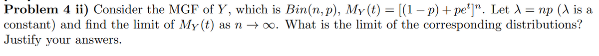 Problem 4 ii) Consider the MGF of Y, which is Bin(n, p), My(t) = [(1 − p) + pe¹]n. Let λ = np (\ is a
constant) and find the limit of My (t) as n → ∞. What is the limit of the corresponding distributions?
Justify your answers.