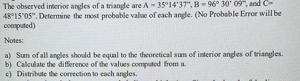 The observed interior angles of a triangle are A = 35°14'37", B = 96° 30' 09", and C=
48°15'05". Determine the most probable value of each angle. (No Probable Error will be
computed)
%3D
Notes:
a) Sum of all angles should be equal to the theoretical sum of interior angles of triangles.
b) Calculate the difference of the values computed from a.
c) Distribute the correction to each angles.
